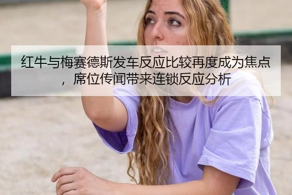红牛与梅赛德斯发车反应比较再度成为焦点，席位传闻带来连锁反应分析